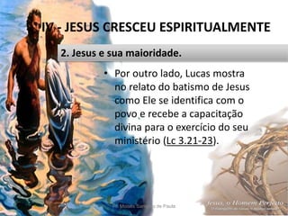 IV - JESUS CRESCEU ESPIRITUALMENTE
Pr. Moisés Sampaio de Paula 46
2. Jesus e sua maioridade.
• Por outro lado, Lucas mostra
no relato do batismo de Jesus
como Ele se identifica com o
povo e recebe a capacitação
divina para o exercício do seu
ministério (Lc 3.21-23).
 