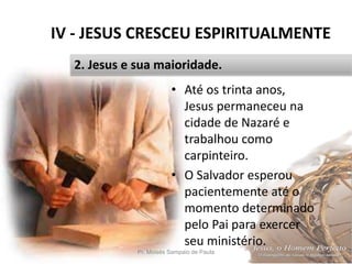 IV - JESUS CRESCEU ESPIRITUALMENTE
Pr. Moisés Sampaio de Paula 47
2. Jesus e sua maioridade.
• Até os trinta anos,
Jesus permaneceu na
cidade de Nazaré e
trabalhou como
carpinteiro.
• O Salvador esperou
pacientemente até o
momento determinado
pelo Pai para exercer
seu ministério.
 
