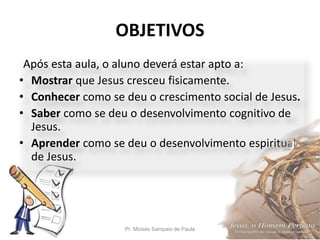 OBJETIVOS
Pr. Moisés Sampaio de Paula 5
Após esta aula, o aluno deverá estar apto a:
• Mostrar que Jesus cresceu fisicamente.
• Conhecer como se deu o crescimento social de Jesus.
• Saber como se deu o desenvolvimento cognitivo de
Jesus.
• Aprender como se deu o desenvolvimento espiritual
de Jesus.
 