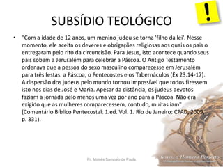 SUBSÍDIO TEOLÓGICO
Pr. Moisés Sampaio de Paula 51
• "Com a idade de 12 anos, um menino judeu se torna 'filho da lei'. Nesse
momento, ele aceita os deveres e obrigações religiosas aos quais os pais o
entregaram pelo rito da circuncisão. Para Jesus, isto acontece quando seus
pais sobem a Jerusalém para celebrar a Páscoa. O Antigo Testamento
ordenava que a pessoa do sexo masculino comparecesse em Jerusalém
para três festas: a Páscoa, o Pentecostes e os Tabernáculos (Êx 23.14-17).
A dispersão dos judeus pelo mundo tornou impossível que todos fizessem
isto nos dias de José e Maria. Apesar da distância, os judeus devotos
faziam a jornada pelo menos uma vez por ano para a Páscoa. Não era
exigido que as mulheres comparecessem, contudo, muitas iam"
(Comentário Bíblico Pentecostal. 1.ed. Vol. 1. Rio de Janeiro: CPAD, 2009,
p. 331).
 