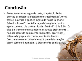 Conclusão
• Ao escrever a sua segunda carta, o apóstolo Pedro
exortou os cristãos a desejarem o crescimento: "Antes,
crescei na graça e conhecimento de nosso Senhor e
Salvador Jesus Cristo. A Ele seja dada a glória, assim
agora como no dia da eternidade. Amém!" (2 Pe 3.18). O
alvo do crente é o crescimento. Mas esse crescimento
não acontece de qualquer forma; antes, ocorre nas
esferas da graça e do conhecimento do Senhor.
Crescimento sem conhecimento é uma deformação,
assim como o é, também, o crescimento sem a graça.
Pr. Moisés Sampaio de Paula 52
 