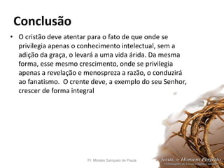 Conclusão
• O cristão deve atentar para o fato de que onde se
privilegia apenas o conhecimento intelectual, sem a
adição da graça, o levará a uma vida árida. Da mesma
forma, esse mesmo crescimento, onde se privilegia
apenas a revelação e menospreza a razão, o conduzirá
ao fanatismo. O crente deve, a exemplo do seu Senhor,
crescer de forma integral
Pr. Moisés Sampaio de Paula 53
 