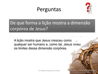 Perguntas
Pr. Moisés Sampaio de Paula 54
De que forma a lição mostra a dimensão
corpórea de Jesus?
A lição mostra que Jesus cresceu como
qualquer ser humano e, como tal, Jesus viveu
os limites dessa dimensão corpórea.
 
