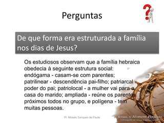 Perguntas
Pr. Moisés Sampaio de Paula 55
De que forma era estruturada a família
nos dias de Jesus?
Os estudiosos observam que a família hebraica
obedecia à seguinte estrutura social:
endógama - casam-se com parentes;
patrilinear - descendência pai-filho; patriarcal -
poder do pai; patriolocal - a mulher vai para a
casa do marido; ampliada - reúne os parentes
próximos todos no grupo, e polígena - tem
muitas pessoas.
 