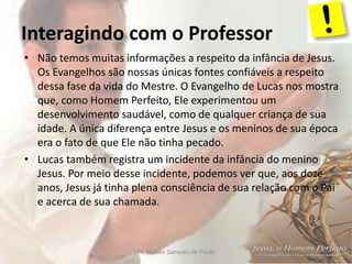 Interagindo com o Professor
Pr. Moisés Sampaio de Paula 6
• Não temos muitas informações a respeito da infância de Jesus.
Os Evangelhos são nossas únicas fontes confiáveis a respeito
dessa fase da vida do Mestre. O Evangelho de Lucas nos mostra
que, como Homem Perfeito, Ele experimentou um
desenvolvimento saudável, como de qualquer criança de sua
idade. A única diferença entre Jesus e os meninos de sua época
era o fato de que Ele não tinha pecado.
• Lucas também registra um incidente da infância do menino
Jesus. Por meio desse incidente, podemos ver que, aos doze
anos, Jesus já tinha plena consciência de sua relação com o Pai
e acerca de sua chamada.
 
