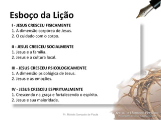 I - JESUS CRESCEU FISICAMENTE
1. A dimensão corpórea de Jesus.
2. O cuidado com o corpo.
II - JESUS CRESCEU SOCIALMENTE
1. Jesus e a família.
2. Jesus e a cultura local.
III - JESUS CRESCEU PSICOLOGICAMENTE
1. A dimensão psicológica de Jesus.
2. Jesus e as emoções.
IV - JESUS CRESCEU ESPIRITUALMENTE
1. Crescendo na graça e fortalecendo o espírito.
2. Jesus e sua maioridade.
Esboço da Lição
Pr. Moisés Sampaio de Paula 7
 