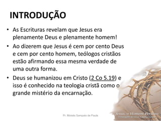 INTRODUÇÃO
• As Escrituras revelam que Jesus era
plenamente Deus e plenamente homem!
• Ao dizerem que Jesus é cem por cento Deus
e cem por cento homem, teólogos cristãos
estão afirmando essa mesma verdade de
uma outra forma.
• Deus se humanizou em Cristo (2 Co 5.19) e
isso é conhecido na teologia cristã como o
grande mistério da encarnação.
Pr. Moisés Sampaio de Paula 9
 