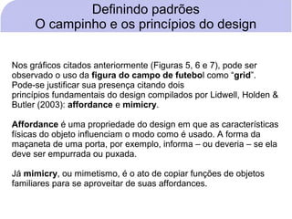 Definindo padrões
     O campinho e os princípios do design


Nos gráficos citados anteriormente (Figuras 5, 6 e 7), pode ser
observado o uso da figura do campo de futebol como “grid”.
Pode-se justificar sua presença citando dois
princípios fundamentais do design compilados por Lidwell, Holden &
Butler (2003): affordance e mimicry.

Affordance é uma propriedade do design em que as características
físicas do objeto influenciam o modo como é usado. A forma da
maçaneta de uma porta, por exemplo, informa – ou deveria – se ela
deve ser empurrada ou puxada.

Já mimicry, ou mimetismo, é o ato de copiar funções de objetos
familiares para se aproveitar de suas affordances.
 
