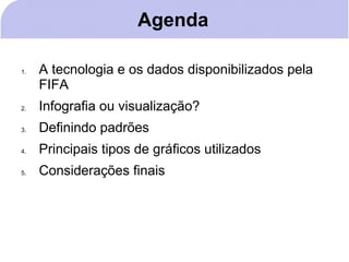 Agenda

1.   A tecnologia e os dados disponibilizados pela
     FIFA
2.   Infografia ou visualização?
3.   Definindo padrões
4.   Principais tipos de gráficos utilizados
5.   Considerações finais
 