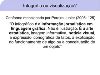 Infografia ou visualização?

Conforme mencionado por Pereira Junior (2006: 125)
 “O infográfico é a informação jornalística em
  linguagem gráfica. Não é ilustração. É a arte
 estatística, imagem informativa, notícia visual,
 a expressão iconográfica de fatos, a explicação
 do funcionamento de algo ou a conceituação de
                     um objeto”
 