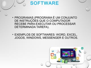 SOFTWARE
• PROGRAMAS (PROGRAMA É UM CONJUNTO
DE INSTRUÇÕES QUE O COMPUTADOR
RECEBE PARA EXECUTAR OU PROCESSAR
DETERMINADA TAREFA).
• EXEMPLOS DE SOFTWARES: WORD, EXCEL,
JOGOS, WINDOWS, MESSENGER E OUTROS.
 
 
 