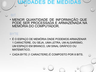 UNIDADES DE MEDIDAS
 BIT
• MENOR QUANTIDADE DE INFORMAÇÃO QUE
PODE SER PROCESSADA E ARMAZENADA NA
MEMÓRIA DO COMPUTADOR.
BYTE
• É O ESPAÇO DE MEMÓRIA ONDE PODEMOS ARMAZENAR
1 CARACTERE, OU SEJA, UMA LETRA, UM ALGARISMO,
UM ESPAÇO EM BRANCO, UM SINAL GRÁFICO OU
MATEMÁTICO.
• CADA BYTE (1 CARACTERE) É COMPOSTO POR 8 BITS.
 