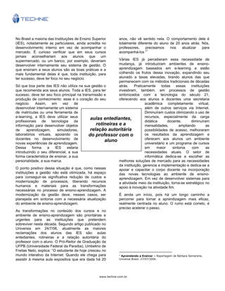 www.techne.com.br
aulas entediantes,
rotineiras e a
relação autoritária
do professor com o
aluno
No Brasil a maioria das Instituições de Ensino Superior
(IES), notadamente as particulares, ainda acredita no
desenvolvimento interno em vez de acompanhar o
mercado. É curioso verificar que em seus cursos
jamais aconselhariam aos alunos que um
supermercado, ou um banco, por exemplo, deveriam
desenvolver internamente seu sistema de gestão. O
que ensinam a seus alunos são as boas práticas e a
mais fundamental delas é que, toda instituição, para
ter sucesso, deve ter foco no seu negócio.
Só que boa parte das IES não utiliza na sua gestão o
que recomenda aos seus alunos. Toda a IES, para ter
sucesso, deve ter seu foco principal na transmissão e
produção de conhecimento: esse é o coração do seu
negócio. Assim, em vez de
desenvolver internamente um sistema
de matrículas ou uma ferramenta de
e-learning, a IES deve utilizar seus
profissionais de tecnologia da
informação para desenvolver objetos
de aprendizagem, simuladores,
laboratórios virtuais, apoiando os
docentes no desenvolvimento de
novas experiências de aprendizagem.
Dessa forma a IES estaria
introduzindo o seu diferencial, a sua
forma característica de ensinar, a sua
personalidade, a sua marca.
O ponto positivo dessa situação é que, como nessas
instituições a gestão não está otimizada, há espaço
para conseguir-se significativa redução de custos e
modernização de processos, liberando recursos
humanos e materiais para as transformações
necessárias no processo de ensino-aprendizagem. A
modernização da gestão deve, nesses casos, ser
planejada em sintonia com a necessária atualização
do ambiente de ensino-aprendizagem.
As transformações no conteúdo dos cursos e no
ambiente de ensino-aprendizagem são prioritárias e
urgentes para as instituições que pretendem
sobreviver nesta década. Segundo artigo publicado no
Universia em 24/7/06, atualmente as maiores
reclamações dos alunos das IES são: aulas
entediantes, rotineiras e a relação autoritária do
professor com o aluno. O Pró-Reitor de Graduação da
UFPB (Universidade Federal da Paraíba), Umbelino de
Freitas Neto, explica: “O estudante de hoje cresceu no
mundo interativo da Internet. Quando ele chega para
assistir à mesma aula expositiva que era dada há 20
anos, não vê sentido nela. O comportamento dele é
totalmente diferente do aluno de 20 anos atrás. Nós,
professores, precisamos nos atualizar para
acompanhá-los ”1
Várias IES já perceberam essa necessidade de
mudança, já introduziram ambientes de ensino-
aprendizagem baseados em e-learning e estão
colhendo os frutos dessa inovação, expandindo seu
alunado a taxas elevadas, tirando alunos das que
permanecem com os métodos tradicionais de décadas
atrás. Praticamente todas essas instituições
investiram, também, em processos de gestão
sintonizados com a tecnologia do século 21,
oferecendo aos alunos e docentes uma secretaria
acadêmica completamente virtual,
além de outros serviços via Internet.
Diminuíram custos otimizando o uso de
recursos, especialmente da carga
didática docente, diminuíram
mensalidades, ampliando as
possibilidades de acesso, melhoraram
os resultados da aprendizagem e
oferecem aos alunos um ambiente
universitário e um programa de cursos
em maior sintonia com as
necessidades atuais. O setor de
informática dedica-se a escolher as
melhores soluções de mercado para as necessidades
da instituição, gerencia a implementação e dedica-se a
apoiar e capacitar o corpo docente na incorporação
das novas tecnologias ao ambiente de ensino-
aprendizagem. Em vez de desenvolver sistemas para
a atividade meio da instituição, torna-se estratégico no
apoio à inovação na atividade fim.
É ainda um início, pois há um longo caminho a
percorrer para tornar a aprendizagem mais eficaz,
realmente centrada no aluno. O rumo está correto, é
preciso acelerar o passo.
1
Aprendendo a Ensinar – Reportagem de Bárbara Semerene,
Universa Brasil, 27/07/2006.
 