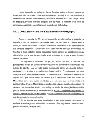 Nossa discussão se realizará à luz da literatura sobre os temas, procurando
trazer para este capítulo a revisão que fizemos nos capítulos 2 e 3 das pesquisas já
desenvolvidas na área. Nesse sentido, estaremos estabelecendo uma relação entre
os dados provenientes de nossa pesquisa com as mães e a literatura sobre o uso do
computador na escola, especificamente nas aulas de Matemática.


5.1. O Computador Como Um Recurso Didático-Pedagógico20


      Desde a década de 80, aproximadamente, as discussões a respeito da
inserção e uso do computador na escola estão, em sua maioria, voltadas para a
utilização desse instrumento como um auxiliar nas atividades didático-pedagógicas
das variadas disciplinas. Mais do que isso, como mostra o estudo apresentado no
Capítulo 2 deste trabalho, essas discussões trazem consigo as possibilidades e/ou
dificuldades que o uso do computador pode ocasionar ao ensino e aprendizagem
dessas disciplinas.
      Com argumentos baseados na própria prática ou não, a opinião das
participantes acerca da utilização do computador na disciplina de Matemática não
deixou de apontar para a visão desse instrumento como um recurso didático-
pedagógico no ensino e aprendizagem dessa matéria. Consideramos que essa
categoria tenha emergido pelo fato de já terem utilizado o computador pelo menos
alguma vez, por serem mães de alunos que o utilizavam tanto nas aulas de
Matemática como em outras atividades, por saberem que a entrevistadora é
profissional da área de Matemática ou ainda pelas próprias questões levantadas no
decorrer das entrevistas. Assim, essa categoria surgiu da convergência entre dois
grupos temáticos destacados nos depoimentos: o que o computador representa no
ensino e aprendizagem da Matemática e quais as conseqüências ocasionadas pelo
uso do computador nessa disciplina.
      A fim de termos uma visão geral sobre o que o computador representa no
ensino e aprendizagem da Matemática para essas mães, seguem-se os comentários,
por nós resumidos, de suas falas:




                                                                                 101
 