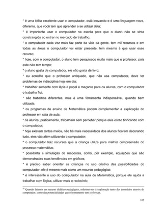 * é uma idéia excelente usar o computador, está inovando e é uma linguagem nova,
diferente, que você tem que aprender a se utilizar dela;
* é importante usar o computador na escola para que o aluno não se sinta
constrangido ao entrar no mercado de trabalho;
* o computador cada vez mais faz parte da vida da gente, tem mil recursos e em
todas as áreas o computador vai estar presente; tem mesmo é que usar esse
recurso;
* hoje, com o computador, o aluno tem pesquisado muito mais que o professor, pois
este não tem tempo;
* o aluno gosta de computador, ele não gosta de livro;
* eu acredito que o professor antiquado, que não usa computador, deve ter
problemas de indisciplina hoje em dia;
* trabalhar somente com lápis e papel é maçante para os alunos, com o computador
o trabalho flui;
* são trabalhos diferentes, mas é uma ferramenta indispensável, quando bem
utilizada;
* os programas de ensino de Matemática podem complementar a explicação do
professor em sala de aula;
* os alunos, praticamente, trabalham sem perceber porque eles estão brincando com
o computador;
* hoje existem tantos meios, não há mais necessidade dos alunos ficarem decorando
tudo, eles vão além utilizando o computador;
* o computador traz recursos que a criança utiliza para melhor compreensão do
processo matemático;
* possibilita a simulação de respostas, como, por exemplo, equações que são
demonstradas suas tendências em gráficos;
* é preciso saber orientar as crianças no uso criativo das possibilidades do
computador, ele é mesmo mais como um recurso pedagógico;
* é interessante o uso do computador na aula de Matemática, porque ele ajuda a
trabalhar com lógica, utilizar mais o raciocínio;

20
  Quando falamos em recurso didático-pedagógico, referimo-nos à exploração tanto dos conteúdos através do
computador, como das potencialidades que o instrumento tem a oferecer.

                                                                                                     102
 