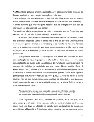 * a Matemática, pela sua origem e aplicação, deve acompanhar esse processo de
forma a se atualizar como ou mais que qualquer outra área;
* tem professor que usa retroprojetor e usa mal, usa vídeo e usa mal, do mesmo
modo, o computador pode ser um instrumento mal ou bem utilizado pelo professor;
* é uma máquina que você usa para trabalho, mas as crianças não, elas não se
interessam por isso, usam só para brincar;
* no vestibular não tem computador; se o aluno optar pela área de Engenharia, por
exemplo, ele não vai fazer o curso enquanto não aprender.
       A primeira justificativa das mães em serem favoráveis ao uso do computador
nas disciplinas escolares voltou-se então para o fato de ser esse um instrumento
moderno, que permite avanços nos variados tipos de trabalho no dia-a-dia. Por esse
motivo, a escola deve permitir que seus alunos aprendam a lidar com a nova
linguagem, afinal é ela quem, juntamente com os pais, está formando os futuros
profissionais.
       Num primeiro momento, a preocupação das mães está atrelada ao fator
democratização da nova linguagem aos alunos/filhos. Para elas, se houver essa
democratização, os alunos terão possibilidades de, num futuro próximo, competir no
mercado de trabalho da sociedade em que vivem. Nesse sentido, Babin &
Kouloumdjian (1983) afirmam que, no atual contexto informatizado em que se instala
a sociedade, a escola ideal deveria estar intimamente ligada à cidade e não rejeitada
para fora das comunicações habituais do povo (p.150). A idéia é a de que a escola
deveria, mais do que nunca, situar-se no contexto da sociedade a que pertence,
atualizar-se com ela para que forme cidadãos para ela. A fala de Patrícia retrata a
preocupação dessas mães:


       “Acho que a criança tem que estar preparada, a criança sem informática hoje não
       tem mais futuro. Isso é indiscutível, então a criança que não tiver familiarizada
       com o computador ela não tem continuidade profissional em área nenhuma.”


       Outro argumento das mães, atrelado ao primeiro, foi o de que, se o
computador, por oferecer vários recursos, está presente em todas as áreas, de
algum modo ele deve ser utilizado no trabalho com as disciplinas da escola, em
especial com a Matemática. Entendemos, dessa maneira, que o computador é visto


                                                                                           103
 