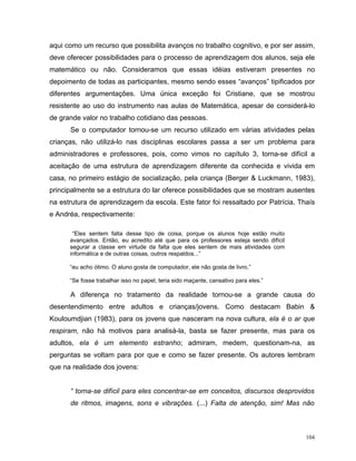 aqui como um recurso que possibilita avanços no trabalho cognitivo, e por ser assim,
deve oferecer possibilidades para o processo de aprendizagem dos alunos, seja ele
matemático ou não. Consideramos que essas idéias estiveram presentes no
depoimento de todas as participantes, mesmo sendo esses “avanços” tipificados por
diferentes argumentações. Uma única exceção foi Cristiane, que se mostrou
resistente ao uso do instrumento nas aulas de Matemática, apesar de considerá-lo
de grande valor no trabalho cotidiano das pessoas.
      Se o computador tornou-se um recurso utilizado em várias atividades pelas
crianças, não utilizá-lo nas disciplinas escolares passa a ser um problema para
administradores e professores, pois, como vimos no capítulo 3, torna-se difícil a
aceitação de uma estrutura de aprendizagem diferente da conhecida e vivida em
casa, no primeiro estágio de socialização, pela criança (Berger & Luckmann, 1983),
principalmente se a estrutura do lar oferece possibilidades que se mostram ausentes
na estrutura de aprendizagem da escola. Este fator foi ressaltado por Patrícia, Thaís
e Andréa, respectivamente:

       “Eles sentem falta desse tipo de coisa, porque os alunos hoje estão muito
      avançados. Então, eu acredito até que para os professores esteja sendo difícil
      segurar a classe em virtude da falta que eles sentem de mais atividades com
      informática e de outras coisas, outros respaldos...”

      “eu acho ótimo. O aluno gosta de computador, ele não gosta de livro.”

      “Se fosse trabalhar isso no papel, teria sido maçante, cansativo para eles.”

      A diferença no tratamento da realidade tornou-se a grande causa do
desentendimento entre adultos e crianças/jovens. Como destacam Babin &
Kouloumdjian (1983), para os jovens que nasceram na nova cultura, ela é o ar que
respiram, não há motivos para analisá-la, basta se fazer presente, mas para os
adultos, ela é um elemento estranho; admiram, medem, questionam-na, as
perguntas se voltam para por que e como se fazer presente. Os autores lembram
que na realidade dos jovens:


      “ torna-se difícil para eles concentrar-se em conceitos, discursos desprovidos
      de ritmos, imagens, sons e vibrações. (...) Falta de atenção, sim! Mas não



                                                                                       104
 