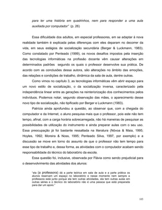 para ler uma história em quadrinhos, nem para responder a uma aula
      auxiliada por computador” (p. 26)


      Essa dificuldade dos adultos, em especial professores, em se adaptar à nova
realidade também é explicada pelas diferenças com eles deparam no decorrer da
vida, em seus estágios de socialização secundária (Berger & Luckmann, 1983).
Como constatado por Penteado (1999), os novos desafios impostos pela inserção
das tecnologias informáticas na profissão docente vêm causar alterações em
determinados padrões segundo os quais o professor desenvolve sua prática. De
acordo com as conclusões dessa autora, são alterações no âmbito das emoções,
das relações e condições de trabalho, dinâmica da sala de aula, dentre outras.
      Como vimos no capítulo 3, as tecnologias informáticas vêm abrir espaço para
um novo estilo de socialização, o da socialização inversa, caracterizado pela
independência linear entre as gerações na reinteriorização dos conhecimentos pelos
indivíduos. Podemos notar, segundo observação das mães, o aparecimento desse
novo tipo de socialização, não tipificado por Berger e Luckmann (1983).
      Patrícia ainda aprofundou a questão, ao observar que, com a chegada do
computador e da Internet, o aluno pesquisa mais que o professor, pois este não tem
tempo, afinal, com a carga horária sobrecarregada, não há maneiras de pesquisar as
possibilidades de utilização do instrumento e ainda preparar aulas com o seu uso.
Essa preocupação já foi bastante ressaltada na literatura (Nóvoa & Maia, 1995;
Hoyles, 1992; Moreira & Noss, 1995; Penteado Silva, 1997, por exemplo) e a
discussão se move em torno do assunto de que o professor não tem tempo para
esse tipo de trabalho e, dessa forma, as atividades com o computador acabam sendo
responsabilidade do técnico do laboratório da escola.
      Essa questão foi, inclusive, observada por Flávia como sendo prejudicial para
o desenvolvimento das atividades dos alunos:

      “ela (a professora) dá a parte teórica em sala de aula e a parte prática os
      alunos reservam um espaço no laboratório e nesse momento nem sempre a
      professora está junto porque ela tem outras atividades, ela tem outras aulas em
      outras séries e o técnico do laboratório não é uma pessoa que está preparada
      para dar um apoio.”




                                                                                        105
 
