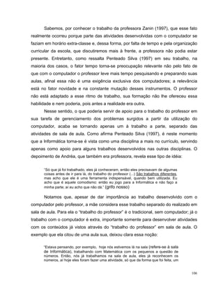 Sabemos, por conhecer o trabalho da professora Zanin (1997), que esse fato
realmente ocorreu porque parte das atividades desenvolvidas com o computador se
faziam em horário extra-classe e, dessa forma, por falta de tempo e pela organização
curricular da escola, que discutiremos mais à frente, a professora não podia estar
presente. Entretanto, como ressalta Penteado Silva (1997) em seu trabalho, na
maioria dos casos, o fator tempo torna-se preocupação relevante não pelo fato de
que com o computador o professor leve mais tempo pesquisando e preparando suas
aulas, afinal essa não é uma exigência exclusiva dos computadores; a relevância
está no fator novidade e na constante mutação desses instrumentos. O professor
não está adaptado a esse ritmo de trabalho, sua formação não lhe ofereceu essa
habilidade e nem poderia, pois antes a realidade era outra.
      Nesse sentido, o que poderia servir de apoio para o trabalho do professor em
sua tarefa de gerenciamento dos problemas surgidos a partir da utilização do
computador, acaba se tornando apenas um à trabalho a parte, separado das
atividades de sala de aula. Como afirma Penteado Silva (1997), é neste momento
que a Informática torna-se é vista como uma disciplina a mais no currículo, servindo
apenas como apoio para alguns trabalhos desenvolvidos nas outras disciplinas. O
depoimento de Andréa, que também era professora, revela esse tipo de idéia:


      “Só que já foi trabalhado, eles já conheceram, então eles precisavam de algumas
      coisas antes de ir para lá, do trabalho do professor (...) São trabalhos diferentes,
      mas acho que ele é uma ferramenta indispensável, quando bem utilizada. Eu
      acho que é aquele comodismo: então eu jogo para a Informática e não faço a
      minha parte; aí eu acho que não dá.” (grifo nosso)

      Notamos que, apesar de dar importância ao trabalho desenvolvido com o
computador pelo professor, a mãe considera esse trabalho separado do realizado em
sala de aula. Para ela o “trabalho do professor” é o tradicional, sem computador; já o
trabalho com o computador é extra, importante somente para desenvolver atividades
com os conteúdos já vistos através do “trabalho do professor” em sala de aula. O
exemplo que ela citou de uma aula sua, deixou clara essa noção:

      “Estava pensando, por exemplo, hoje nós estivemos lá na sala (refere-se à sala
      de Informática), trabalhando com Matemática com os pequenos a questão de
      números. Então, nós já trabalhamos na sala de aula, eles já reconhecem os
      números, aí hoje eles foram fazer uma atividade, só que da forma que foi feita, um


                                                                                             106
 