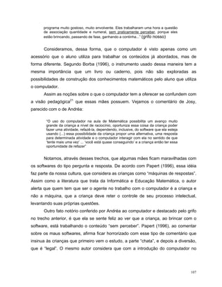 programa muito gostoso, muito envolvente. Eles trabalharam uma hora a questão
      de associação quantidade e numeral, sem praticamente perceber, porque eles
      estão brincando, passando de fase, ganhando a continha...” (grifo nosso)


      Consideramos, dessa forma, que o computador é visto apenas como um
acessório que o aluno utiliza para trabalhar os conteúdos já abordados, mas de
forma diferente. Segundo Borba (1996), o instrumento usado dessa maneira tem a
mesma importância que um livro ou caderno, pois não são exploradas as
possibilidades de construção dos conhecimentos matemáticos pelo aluno que utiliza
o computador.
      Assim as noções sobre o que o computador tem a oferecer se confundem com
a visão pedagógica21 que essas mães possuem. Vejamos o comentário de Josy,
parecido com o de Andréa:

       “O uso do computador na aula de Matemática possibilita um avanço muito
       grande da criança a nível de raciocínio, oportuniza essa coisa da criança poder
       fazer uma atividade, refazê-la, dependendo, inclusive, do software que ela esteja
       usando (...) essa possibilidade da criança propor uma alternativa, uma resposta
       para determinada atividade e o computador interagir com ela no sentido de que
       ‘tente mais uma vez’ ... ‘você está quase conseguindo’ e a criança então ter essa
       oportunidade de refazer”


      Notamos, através desses trechos, que algumas mães ficam maravilhadas com
os softwares do tipo pergunta e resposta. De acordo com Papert (1996), essa idéia
faz parte da nossa cultura, que considera as crianças como “máquinas de respostas”.
Assim como a literatura que trata da Informática e Educação Matemática, o autor
alerta que quem tem que ser o agente no trabalho com o computador é a criança e
não a máquina, que a criança deve reter o controle de seu processo intelectual,
levantando suas próprias questões.
      Outro fato notório conferido por Andréa ao computador e destacado pelo grifo
no trecho anterior, é que ela se sente feliz ao ver que a criança, ao brincar com o
software, está trabalhando o conteúdo “sem perceber”. Papert (1996), ao comentar
sobre os maus softwares, afirma ficar horrorizado com esse tipo de comentário que
insinua às crianças que primeiro vem o estudo, a parte “chata”, e depois a diversão,
que é “legal”. O mesmo autor considera que com a introdução do computador no




                                                                                           107
 