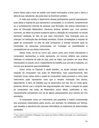 ensino talvez seja a hora de acabar com essas insinuações e levar para o aluno a
idéia de que, estudando, ele pode estar se divertindo também.
        A visão que norteou o depoimento dessas participantes quando expressavam
suas idéias a respeito do que representa o computador, é, no entanto, compreensível
se a considerarmos advinda de pessoas cuja formação não esteve relacionada à
área de Educação Matemática. Devemos lembrar também que, num primeiro
momento, as idéias da própria academia sobre a utilização do computador na escola
estiveram atreladas ao fato de que esse instrumento “traz motivação para as
crianças” na realização das atividades escolares. Outras constatações a respeito do
papel do computador na sala de aula começaram a emergir somente após as
conclusões      de    pesquisas      preocupadas        em     investigar    as    possibilidades      e
conseqüências do uso desse instrumento.
        Desse modo, há de se convir que, assim como para muitos educadores o
computador representou, e ainda representa, um recurso didático que propicia
interesse no ambiente de sala de aula, para as mães, que querem ver seus filhos
interessados no estudo, ele é, independente do trabalho que com ele é realizado, um
recurso que apresenta essa possibilidade.
        Como vimos no Capítulo 2 deste trabalho, os atuais estudos acerca da
inserção do computador nas aulas de Matemática, mais especificamente, têm
mostrado novas visões sobre o papel do computador nesse processo e como esse
instrumento pode representar mais que a simples motivação dos alunos,
dependendo, é claro, do trabalho que se desenvolve com ele. De um modo geral,
podemos afirmar que o conjunto das argumentações das mães a respeito do papel
do computador nas aulas de Matemática reúne idéias, justificadas e não,
razoavelmente compatíveis com as de alguns pesquisadores e/ou autores por nós
estudados.
        O computador como um instrumento que possibilita a melhor compreensão
dos processos matemáticos pelos alunos, por exemplo, foi enfatizado por Denise,
que ressaltou a relevância dos recursos informáticos no tratamento de determinados
conteúdos:

21
  Aqui estamos entendendo a Pedagogia como aquela que enfatiza a didática preocupada com a aprendizagem e
não somente o ensino.

                                                                                                     108
 