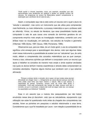 “Pode ajudar a simular respostas, como, por exemplo, equações que são
      demonstradas suas tendências em gráficos e facilita um grande número de
      cálculos. Os programas de ensino de Matemática podem complementar a
      explicação que o professor dá em sala de aula...”


      Assim, o computador aqui não é visto como um recurso com o qual o aluno irá
“estudar o estudado”, mas como um instrumento que ele utiliza para compreender
mais facilmente, ou mais nitidamente, o processo matemático a que o professor está
se referindo. Vimos, no estudo da literatura, que essa possibilidade trazida pelo
computador à sala de aula causa uma conexão de domínios geradora de um
componente empírico mais amplo na investigação matemática, contando com uma
ênfase maior na visualização, em particular, nos estudos de funções e geometria
(Villarreal, 1999; Borba, 1997; Souza, 1996; Pomerantz, 1996).
      Observamos que, para as mães, de um modo geral, o uso do computador não
significou uma ameaça para a aprendizagem dos alunos, visto que algumas delas
viram nesse instrumento a possibilidade de acabar com as “calculeiras” que, de certo
modo, afetam a compreensão dos conceitos matemáticos que se quer avançar.
Inverso a isso, obtivemos opiniões que definem o computador como um recurso que
ajuda a trabalhar os conceitos de maneira mais ampla e ainda explorar atividades
nas quais os alunos tenham maiores experiências e através delas compreendam os
conceitos abordados. Vejamos alguns trechos que condizem com o que estamos
afirmando:


           “Porque a criança, tendo o conceito, ela é capaz, só que muitas vezes ela tem
      dificuldade em chegar nisso (...) Antigamente se usava decorar porque você não
      tinha...então você tinha que fazer mesmo o cálculo. Não é que reduziu a
      capacidade de pensar, aumentou, porque você vai muito além tendo o
      computador. Você está aumentando seu campo de visão, porque você tem o
      conceito, já que é o principal, e depois dali você vai seguir cada vez, vai avançar
      na capacidade sua intelectual.” (Laura)


      Esse é um assunto que a maioria dos pesquisadores (se não todos)
envolvidos nessa área já discutiram, visto que as calculadoras, equipamento cuja
utilização nas aulas foi questionada muito antes da chegada dos computadores nas
escolas, foram as pioneiras em pesquisas e estudos relacionados a esse tema.
Consideramos que o que foi ressaltado por Laura - com relação à possibilidade de se


                                                                                            109
 