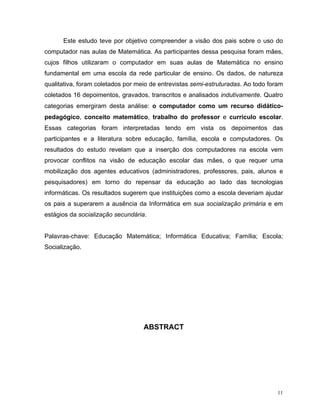 Este estudo teve por objetivo compreender a visão dos pais sobre o uso do
computador nas aulas de Matemática. As participantes dessa pesquisa foram mães,
cujos filhos utilizaram o computador em suas aulas de Matemática no ensino
fundamental em uma escola da rede particular de ensino. Os dados, de natureza
qualitativa, foram coletados por meio de entrevistas semi-estruturadas. Ao todo foram
coletados 16 depoimentos, gravados, transcritos e analisados indutivamente. Quatro
categorias emergiram desta análise: o computador como um recurso didático-
pedagógico, conceito matemático, trabalho do professor e currículo escolar.
Essas categorias foram interpretadas tendo em vista os depoimentos das
participantes e a literatura sobre educação, família, escola e computadores. Os
resultados do estudo revelam que a inserção dos computadores na escola vem
provocar conflitos na visão de educação escolar das mães, o que requer uma
mobilização dos agentes educativos (administradores, professores, pais, alunos e
pesquisadores) em torno do repensar da educação ao lado das tecnologias
informáticas. Os resultados sugerem que instituições como a escola deveriam ajudar
os pais a superarem a ausência da Informática em sua socialização primária e em
estágios da socialização secundária.


Palavras-chave: Educação Matemática; Informática Educativa; Família; Escola;
Socialização.




                                   ABSTRACT




                                                                                   11
 
