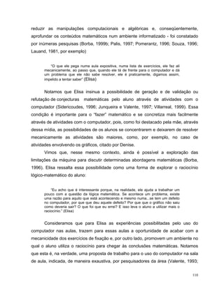 reduzir as manipulações computacionais e algébricas e, conseqüentemente,
aprofundar os conteúdos matemáticos num ambiente informatizado - foi constatado
por inúmeras pesquisas (Borba, 1999b; Palis, 1997; Pomerantz, 1996; Souza, 1996;
Lauand, 1981, por exemplo)


         “O que ele pega numa aula expositiva, numa lista de exercícios, ele faz ali
      mecanicamente, ao passo que, quando ele tá de frente para o computador e dá
      um problema que ele não sabe resolver, ele é praticamente, digamos assim,
      impelido a tentar saber” (Elisa)


      Notamos que Elisa insinua a possibilidade de geração e de validação ou
refutação de conjecturas     matemáticas pelo aluno através de atividades com o
computador (Sidericoudes, 1996; Junqueira e Valente, 1997; Villarreal, 1999). Essa
condição é importante para o “fazer” matemático e se concretiza mais facilmente
através de atividades com o computador, pois, como foi destacado pela mãe, através
dessa mídia, as possibilidades de os alunos se concentrarem e deixarem de resolver
mecanicamente as atividades são maiores, como, por exemplo, no caso de
atividades envolvendo os gráficos, citado por Denise.
      Vimos que, nesse mesmo contexto, ainda é possível a exploração das
limitações da máquina para discutir determinadas abordagens matemáticas (Borba,
1996). Elisa ressalta essa possibilidade como uma forma de explorar o raciocínio
lógico-matemático do aluno:


          “Eu acho que é interessante porque, na realidade, ele ajuda a trabalhar um
      pouco com a questão da lógica matemática. Se acontece um problema, existe
      uma razão para aquilo que está acontecendo e mesmo numa...se tem um defeito
      no computador, por que que deu aquele defeito? Por que que o gráfico não saiu
      como deveria sair? O que foi que eu errei? E isso leva o aluno a utilizar mais o
      raciocínio.” (Elisa)


      Consideramos que para Elisa as experiências possibilitadas pelo uso do
computador nas aulas, trazem para essas aulas a oportunidade de acabar com a
mecanicidade dos exercícios de fixação e, por outro lado, promovem um ambiente no
qual o aluno utiliza o raciocínio para chegar às conclusões matemáticas. Notamos
que esta é, na verdade, uma proposta de trabalho para o uso do computador na sala
de aula, indicada, de maneira exaustiva, por pesquisadores da área (Valente, 1993;


                                                                                         110
 