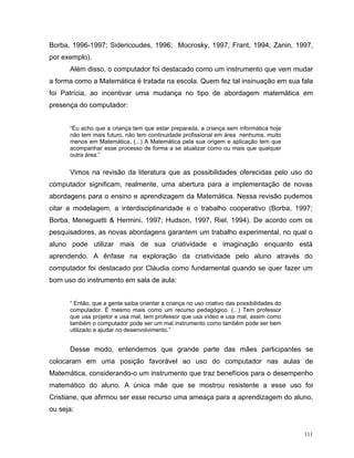 Borba, 1996-1997; Sidericoudes, 1996; Mocrosky, 1997; Frant, 1994; Zanin, 1997,
por exemplo).
      Além disso, o computador foi destacado como um instrumento que vem mudar
a forma como a Matemática é tratada na escola. Quem fez tal insinuação em sua fala
foi Patrícia, ao incentivar uma mudança no tipo de abordagem matemática em
presença do computador:


      “Eu acho que a criança tem que estar preparada, a criança sem informática hoje
      não tem mais futuro, não tem continuidade profissional em área nenhuma, muito
      menos em Matemática. (...) A Matemática pela sua origem e aplicação tem que
      acompanhar esse processo de forma a se atualizar como ou mais que qualquer
      outra área.”


      Vimos na revisão da literatura que as possibilidades oferecidas pelo uso do
computador significam, realmente, uma abertura para a implementação de novas
abordagens para o ensino e aprendizagem da Matemática. Nessa revisão pudemos
citar a modelagem, a interdisciplinaridade e o trabalho cooperativo (Borba, 1997;
Borba, Meneguetti & Hermini, 1997; Hudson, 1997, Riel, 1994). De acordo com os
pesquisadores, as novas abordagens garantem um trabalho experimental, no qual o
aluno pode utilizar mais de sua criatividade e imaginação enquanto está
aprendendo. A ênfase na exploração da criatividade pelo aluno através do
computador foi destacado por Cláudia como fundamental quando se quer fazer um
bom uso do instrumento em sala de aula:


      “ Então, que a gente saiba orientar a criança no uso criativo das possibilidades do
      computador. É mesmo mais como um recurso pedagógico. (...) Tem professor
      que usa projetor e usa mal, tem professor que usa vídeo e usa mal, assim como
      também o computador pode ser um mal instrumento como também pode ser bem
      utilizado e ajudar no desenvolvimento.”


      Desse modo, entendemos que grande parte das mães participantes se
colocaram em uma posição favorável ao uso do computador nas aulas de
Matemática, considerando-o um instrumento que traz benefícios para o desempenho
matemático do aluno. A única mãe que se mostrou resistente a esse uso foi
Cristiane, que afirmou ser esse recurso uma ameaça para a aprendizagem do aluno,
ou seja:


                                                                                            111
 