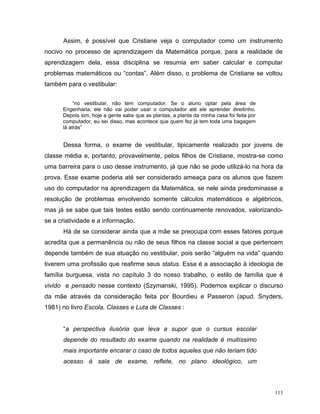 Assim, é possível que Cristiane veja o computador como um instrumento
nocivo no processo de aprendizagem da Matemática porque, para a realidade de
aprendizagem dela, essa disciplina se resumia em saber calcular e computar
problemas matemáticos ou “contas”. Além disso, o problema de Cristiane se voltou
também para o vestibular:


           “no vestibular, não tem computador. Se o aluno optar pela área de
      Engenharia, ele não vai poder usar o computador até ele aprender direitinho.
      Depois sim, hoje a gente sabe que as plantas, a planta da minha casa foi feita por
      computador, eu sei disso, mas acontece que quem fez já tem toda uma bagagem
      lá atrás”


      Dessa forma, o exame de vestibular, tipicamente realizado por jovens de
classe média e, portanto, provavelmente, pelos filhos de Cristiane, mostra-se como
uma barreira para o uso desse instrumento, já que não se pode utilizá-lo na hora da
prova. Esse exame poderia até ser considerado ameaça para os alunos que fazem
uso do computador na aprendizagem da Matemática, se nele ainda predominasse a
resolução de problemas envolvendo somente cálculos matemáticos e algébricos,
mas já se sabe que tais testes estão sendo continuamente renovados, valorizando-
se a criatividade e a informação.
      Há de se considerar ainda que a mãe se preocupa com esses fatores porque
acredita que a permanência ou não de seus filhos na classe social a que pertencem
depende também de sua atuação no vestibular, pois serão “alguém na vida” quando
tiverem uma profissão que reafirme seus status. Essa é a associação à ideologia de
família burguesa, vista no capítulo 3 do nosso trabalho, o estilo de família que é
vivido e pensado nesse contexto (Szymanski, 1995). Podemos explicar o discurso
da mãe através da consideração feita por Bourdieu e Passeron (apud. Snyders,
1981) no livro Escola, Classes e Luta de Classes :


      “a perspectiva ilusória que leva a supor que o cursus escolar
      depende do resultado do exame quando na realidade é muitíssimo
      mais importante encarar o caso de todos aqueles que não teriam tido
      acesso à sala de exame, reflete, no plano ideológico, um



                                                                                           113
 