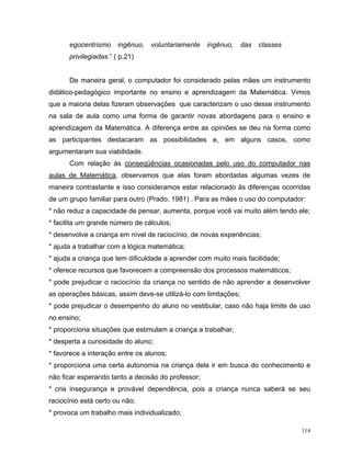 egocentrismo     ingênuo,   voluntariamente   ingênuo,     das   classes
      privilegiadas.” ( p.21)


      De maneira geral, o computador foi considerado pelas mães um instrumento
didático-pedagógico importante no ensino e aprendizagem da Matemática. Vimos
que a maioria delas fizeram observações que caracterizam o uso desse instrumento
na sala de aula como uma forma de garantir novas abordagens para o ensino e
aprendizagem da Matemática. A diferença entre as opiniões se deu na forma como
as participantes destacaram as possibilidades e, em alguns casos, como
argumentaram sua viabilidade.
      Com relação às conseqüências ocasionadas pelo uso do computador nas
aulas de Matemática, observamos que elas foram abordadas algumas vezes de
maneira contrastante e isso consideramos estar relacionado às diferenças ocorridas
de um grupo familiar para outro (Prado, 1981) . Para as mães o uso do computador:
* não reduz a capacidade de pensar, aumenta, porque você vai muito além tendo ele;
* facilita um grande número de cálculos;
* desenvolve a criança em nível de raciocínio, de novas experiências;
* ajuda a trabalhar com a lógica matemática;
* ajuda a criança que tem dificuldade a aprender com muito mais facilidade;
* oferece recursos que favorecem a compreensão dos processos matemáticos;
* pode prejudicar o raciocínio da criança no sentido de não aprender a desenvolver
as operações básicas, assim deve-se utilizá-lo com limitações;
* pode prejudicar o desempenho do aluno no vestibular, caso não haja limite de uso
no ensino;
* proporciona situações que estimulam a criança a trabalhar;
* desperta a curiosidade do aluno;
* favorece a interação entre os alunos;
* proporciona uma certa autonomia na criança dela ir em busca do conhecimento e
não ficar esperando tanto a decisão do professor;
* cria insegurança e provável dependência, pois a criança nunca saberá se seu
raciocínio está certo ou não;
* provoca um trabalho mais individualizado;

                                                                                 114
 