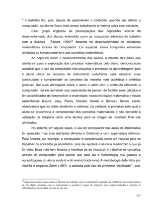 * o trabalho flui, pois, depois de aprenderem o conteúdo, quando vão utilizar o
computador, os alunos ficam mais tempo trabalhando a mesma coisa sem perceber.
        Esse     grupo     englobou      as    preocupações         das    depoentes       acerca     do
desenvolvimento dos alunos, entendido como as conquistas advindas do trabalho
com a fluência          (Papert, 1996)22 discente no desenvolvimento de atividades
matemáticas através do computador. Em especial, essas conquistas estiveram
atreladas ao comportamento e aos conceitos matemáticos.
        Ao deporem sobre o desenvolvimento dos alunos, a maioria das mães que
atentaram para a exploração dos conceitos matemáticos pelo aluno, demonstraram
acreditar que o uso do computador não prejudica o processo de aprendizagem, pois
o aluno utiliza os recursos do instrumento justamente para visualizar suas
construções e compreender os conceitos da maneira mais autêntica e sintética
possível. Daí suas afirmações sobre o aluno ir além com o conteúdo utilizando o
computador, de ele aumentar sua capacidade de pensar, de facilitar seus cálculos e
ter possibilidades de desenvolver a criatividade, raciocínio lógico matemático e novas
experiências (Laura, Josy, Flávia, Cláudia, Gisele e Denise). Sendo assim,
observamos que as mães tenderam a valorizar, na verdade, o processo pelo qual o
aluno se encaminha à compreensão dos conceitos matemáticos e não somente à
utilização da máquina como uma técnica para se chegar ao resultado final das
atividades.
        No entanto, em alguns casos, o uso do computador nas aulas de Matemática
foi aprovado, mas com restrições (Andréa e Cristiane) e com argumentos distintos.
Para Andréa, por exemplo, o computador é caracterizado como um recurso para se
trabalhar os conceitos já abordados, pois ele ajudará o aluno a memorizar o que já
foi visto. Essa mãe nem levanta a hipótese de se introduzir e trabalhar os conceitos
através do computador, pois parece que para ela a metodologia que garante a
aprendizagem do aluno ainda é a do ensino tradicional. A metodologia defendida por
Andréa é segundo Zanin (1997), a adotada pelo tipo de professor “explicador”, que,



22
  Segundo o autor, uma pessoa é fluente no trabalho com o computador quando ela é hábil no desenvolvimento
de atividades diversas com o instrumento e quando é capaz de explorar suas potencialidades e superar as
dificuldades encontradas através de seu uso.

                                                                                                      115
 