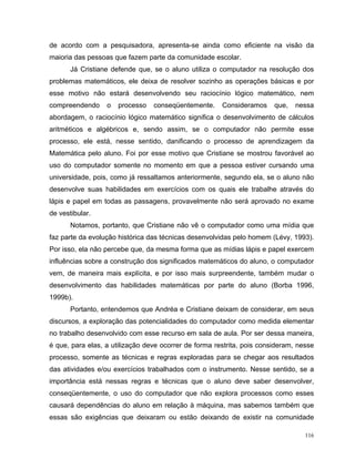 de acordo com a pesquisadora, apresenta-se ainda como eficiente na visão da
maioria das pessoas que fazem parte da comunidade escolar.
       Já Cristiane defende que, se o aluno utiliza o computador na resolução dos
problemas matemáticos, ele deixa de resolver sozinho as operações básicas e por
esse motivo não estará desenvolvendo seu raciocínio lógico matemático, nem
compreendendo     o   processo   conseqüentemente.     Consideramos     que,   nessa
abordagem, o raciocínio lógico matemático significa o desenvolvimento de cálculos
aritméticos e algébricos e, sendo assim, se o computador não permite esse
processo, ele está, nesse sentido, danificando o processo de aprendizagem da
Matemática pelo aluno. Foi por esse motivo que Cristiane se mostrou favorável ao
uso do computador somente no momento em que a pessoa estiver cursando uma
universidade, pois, como já ressaltamos anteriormente, segundo ela, se o aluno não
desenvolve suas habilidades em exercícios com os quais ele trabalhe através do
lápis e papel em todas as passagens, provavelmente não será aprovado no exame
de vestibular.
       Notamos, portanto, que Cristiane não vê o computador como uma mídia que
faz parte da evolução histórica das técnicas desenvolvidas pelo homem (Lévy, 1993).
Por isso, ela não percebe que, da mesma forma que as mídias lápis e papel exercem
influências sobre a construção dos significados matemáticos do aluno, o computador
vem, de maneira mais explícita, e por isso mais surpreendente, também mudar o
desenvolvimento das habilidades matemáticas por parte do aluno (Borba 1996,
1999b).
       Portanto, entendemos que Andréa e Cristiane deixam de considerar, em seus
discursos, a exploração das potencialidades do computador como medida elementar
no trabalho desenvolvido com esse recurso em sala de aula. Por ser dessa maneira,
é que, para elas, a utilização deve ocorrer de forma restrita, pois consideram, nesse
processo, somente as técnicas e regras exploradas para se chegar aos resultados
das atividades e/ou exercícios trabalhados com o instrumento. Nesse sentido, se a
importância está nessas regras e técnicas que o aluno deve saber desenvolver,
conseqüentemente, o uso do computador que não explora processos como esses
causará dependências do aluno em relação à máquina, mas sabemos também que
essas são exigências que deixaram ou estão deixando de existir na comunidade

                                                                                  116
 