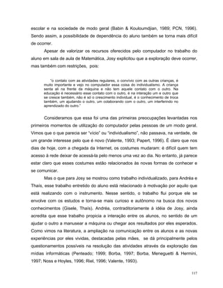 escolar e na sociedade de modo geral (Babin & Kouloumdjian, 1989; PCN, 1996).
Sendo assim, a possibilidade de dependência do aluno também se torna mais difícil
de ocorrer.
      Apesar de valorizar os recursos oferecidos pelo computador no trabalho do
aluno em sala de aula de Matemática, Josy explicitou que a exploração deve ocorrer,
mas também com restrições, pois:


          “o contato com as atividades regulares, o convívio com as outras crianças, é
      muito importante e vejo no computador essa coisa do individualismo. A criança
      senta ali na frente da máquina e não tem aquele contato com o outro. Na
      educação é necessário esse contato com o outro, é na interação um e outro que
      se cresce também, não é só o crescimento individual, é o conhecimento de troca
      também, um ajudando o outro, um colaborando com o outro, um interferindo no
      aprendizado do outro.”


      Consideramos que essa foi uma das primeiras preocupações levantadas nos
primeiros momentos de utilização do computador pelas pessoas de um modo geral.
Vimos que o que parecia ser “vício” ou “individualismo”, não passava, na verdade, de
um grande interesse pelo que é novo (Valente, 1993; Papert, 1996). É claro que nos
dias de hoje, com a chegada da Internet, os costumes mudaram: é difícil quem tem
acesso à rede deixar de acessá-la pelo menos uma vez ao dia. No entanto, já parece
estar claro que esses costumes estão relacionados às novas formas de conhecer e
se comunicar.
      Mas o que para Josy se mostrou como trabalho individualizado, para Andréa e
Thaís, esse trabalho entretido do aluno está relacionado à motivação por aquilo que
está realizando com o instrumento. Nesse sentido, o trabalho flui porque ele se
envolve com os estudos e torna-se mais curioso e autônomo na busca dos novos
conhecimentos (Gisele, Thaís). Andréa, contraditoriamente à idéia de Josy, ainda
acredita que esse trabalho propicia a interação entre os alunos, no sentido de um
ajudar o outro a manusear a máquina ou chegar aos resultados por eles esperados.
Como vimos na literatura, a ampliação na comunicação entre os alunos e as novas
experiências por eles vividas, destacadas pelas mães, se dá principalmente pelos
questionamentos possíveis na resolução das atividades através da exploração das
mídias informáticas (Penteado; 1999; Borba, 1997; Borba, Meneguetti & Hermini,
1997; Noss e Hoyles, 1996; Riel, 1996; Valente, 1993).

                                                                                         117
 