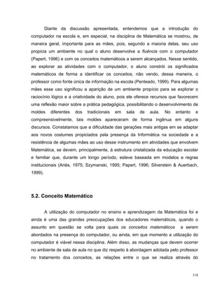 Diante da discussão apresentada, entendemos que a introdução do
computador na escola e, em especial, na disciplina de Matemática se mostrou, de
maneira geral, importante para as mães, pois, segundo a maioria delas, seu uso
propicia um ambiente no qual o aluno desenvolve a fluência com o computador
(Papert, 1996) e com os conceitos matemáticos a serem alcançados. Nesse sentido,
ao explorar as atividades com o computador, o aluno constrói os significados
matemáticos de forma a identificar os conceitos, não vendo, dessa maneira, o
professor como fonte única de informação na escola (Penteado, 1999). Para algumas
mães esse uso significou a aparição de um ambiente propício para se explorar o
raciocínio lógico e a criatividade do aluno, pois ele oferece recursos que favorecem
uma reflexão maior sobre a prática pedagógica, possibilitando o desenvolvimento de
moldes     diferentes   dos   tradicionais   em   sala   de   aula.   No   entanto    e
compreensivelmente, tais moldes apareceram de forma ingênua em alguns
discursos. Constatamos que a dificuldade das gerações mais antigas em se adaptar
aos novos costumes propiciados pela presença da Informática na sociedade e a
resistência de algumas mães ao uso desse instrumento em atividades que envolvem
Matemática, se devem, principalmente, à estrutura cristalizada da educação escolar
e familiar que, durante um longo período, esteve baseada em modelos e regras
institucionais (Ariès, 1975; Szymanski, 1995; Papert, 1996; Silverstein & Auerbach,
1999).




5.2. Conceito Matemático


         A utilização do computador no ensino e aprendizagem da Matemática foi e
ainda é uma das grandes preocupações dos educadores matemáticos, quando o
assunto em questão se volta para quais os conceitos matemáticos              a serem
abordados na presença do computador, ou ainda, em que momento a utilização do
computador é viável nessa disciplina. Além disso, as mudanças que devem ocorrer
no ambiente de sala de aula no que diz respeito à abordagem adotada pelo professor
no tratamento dos conceitos, as relações entre o que se realiza através do


                                                                                     118
 