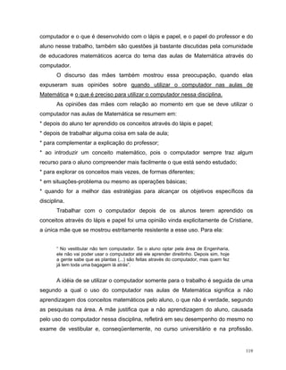 computador e o que é desenvolvido com o lápis e papel, e o papel do professor e do
aluno nesse trabalho, também são questões já bastante discutidas pela comunidade
de educadores matemáticos acerca do tema das aulas de Matemática através do
computador.
       O discurso das mães também mostrou essa preocupação, quando elas
expuseram suas opiniões sobre quando utilizar o computador nas aulas de
Matemática e o que é preciso para utilizar o computador nessa disciplina.
       As opiniões das mães com relação ao momento em que se deve utilizar o
computador nas aulas de Matemática se resumem em:
* depois do aluno ter aprendido os conceitos através do lápis e papel;
* depois de trabalhar alguma coisa em sala de aula;
* para complementar a explicação do professor;
* ao introduzir um conceito matemático, pois o computador sempre traz algum
recurso para o aluno compreender mais facilmente o que está sendo estudado;
* para explorar os conceitos mais vezes, de formas diferentes;
* em situações-problema ou mesmo as operações básicas;
* quando for a melhor das estratégias para alcançar os objetivos específicos da
disciplina.
       Trabalhar com o computador depois de os alunos terem aprendido os
conceitos através do lápis e papel foi uma opinião vinda explicitamente de Cristiane,
a única mãe que se mostrou estritamente resistente a esse uso. Para ela:


       “ No vestibular não tem computador. Se o aluno optar pela área de Engenharia,
       ele não vai poder usar o computador até ele aprender direitinho. Depois sim, hoje
       a gente sabe que as plantas (...) são feitas através do computador, mas quem fez
       já tem toda uma bagagem lá atrás”.


       A idéia de se utilizar o computador somente para o trabalho é seguida de uma
segundo a qual o uso do computador nas aulas de Matemática significa a não
aprendizagem dos conceitos matemáticos pelo aluno, o que não é verdade, segundo
as pesquisas na área. A mãe justifica que a não aprendizagem do aluno, causada
pelo uso do computador nessa disciplina, refletirá em seu desempenho do mesmo no
exame de vestibular e, conseqüentemente, no curso universitário e na profissão.


                                                                                           119
 