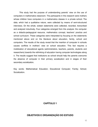 This study had the purpose of understanding parents’ view on the use of
computers in mathematics classroom. The participants in this research were mothers
whose children have computers in a mathematics classes in a private school. The
data, which had a qualitative nature, were collected by means of semi-structured
interviews. On the whole, sixteen statements were collected, recorded, transcribed
and analyzed inductively. Four categories emerged from this analysis: the computer
as a didactic-pedagogical resource, mathematics concept, teachers’ practice and
school curriculum. These categories were interpreted by focusing on the statements
mentioned above end on the literature about education, family, school and
computers. The results of the study reveal that the insertion of computer in schools
causes conflicts in mothers’ view on school education. This fact requires a
mobilization of educational agents (administrators, teachers, parents, students and
researchers) towards the rethinking of education having computer technologies along
it. The results suggest that institutions as school should help the parents overcome
the absence of computer in their primary socialization and in stages of their
secondary socialization.


Key words: Mathematical Education; Educational Computer; Family; School;
Socialization.




                                  CAPÍTULO 1




                 OBJETIVOS E ORGANIZAÇÃO DO ESTUDO

                                                                                  12
 