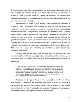 Entendemos que essa visão está atrelada ao fato de Cristiane não aceitar ainda a
nova realidade do ambiente em que vive. Esse caso retrata o que Silverstain &
Auerbach (1999) explicam sobre as causas da resistência de determinadas
instituições ou pessoas às mudanças que ocorrem nos sistemas naturais (como, por
exemplo, a família e a sociedade).
      Baseando-nos na teoria (Kerr & Bowen, 1988) adotada por Silverstain &
Auerbach (1999), entendemos que Cristiane participa do ciclo de reação às
mudanças23 acontecidas no ambiente em que vive para que ele volte ao seu estado
de homeostase inicial. Acompanhando o raciocínio dos mesmos autores, o estado
inicial é seguro para Cristiane porque nele ela terá condições de permanecer na
posição em que se encontra na sociedade, pois precisará apenas continuar se
guiando pelos moldes e regras por ela dominados. Assim, consideramos que a nova
realidade em que vive a mãe de alguma forma não foi estruturada a partir da
realidade experienciada por ela em suas socializações prévias (Berger & Luckmann,
1983). Isso veio causar um sentimento de impotência e, conseqüentemente,
resistência em Cristiane.
      Também podemos identificar esse fato nas falas de algumas mães que
impuseram certas restrições à utilização desse instrumento. Andréa afirmou que o
computador deve ser utilizado depois de já se ter trabalhado alguns conceitos em
sala de aula:


            “Eu acho que o computador é uma ferramenta indispensável quando bem
      utilizada (...) Estava pensando, por exemplo, hoje nós estivemos lá na sala
      (refere-se à sala de Informática) trabalhando com Matemática com os pequenos a
      questão de números. Então, nós já trabalhamos na sala de aula, eles já
      reconhecem os números, aí hoje eles foram fazer uma atividade; só que da forma
      que foi feita, um programa muito gostoso, muito envolvente, eles trabalharam uma
      hora a questão de associação quantidade e numeral.”


      De acordo com o depoimento de Andréa, o uso após o trabalho em sala de
aula envolve a proposição de atividades nas quais o aluno irá trabalhar a
memorização dos conceitos já aprendidos. Nesse momento, segundo a mãe, ele terá
oportunidade de, através da utilização dos recursos oferecidos pelo computador,
compreender melhor o que o professor discutiu anteriormente.



                                                                                         120
 