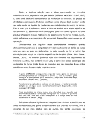 Assim, a legítima solução para o aluno compreender os conceitos
matemáticos se dá, segundo a mãe, por meio do “professor explicador” (Zanin, 1997)
e, como uma alternativa complementar de memorizar os conceitos, ela propõe as
atividades no computador. Podemos identificar o ciclo “change-back reaction” desta
vez pela reação de Andréa às mudanças nas metodologias de ensino na escola.
Para a mãe, que é professora, mudar a forma de ensinar seus alunos significa ter
que encontrar ou determinar novas abordagens para suas aulas e passar por uma
provável checagem de suas habilidades no desempenho dos novos moldes. Assim,
reagir a eles seria uma maneira de não ter que sair dos padrões e nem passar por tal
aprovação.
           Consideramos          que     algumas       mães      demonstraram    coerência       quando
afirmaram/insinuaram que o computador deve ser usado como um dentre os outros
recursos para as aulas de Matemática, ou seja, quando ele for a melhor das
estratégias para atingir os objetivos específicos da disciplina (Rose, Josy, Gisele,
Denise, Laura).           No entanto, pudemos notar não somente nos depoimentos de
Cristiane e Andréa, mas também nos de Josy e Denise que essas estratégias são
destacadas de forma tímida devido às restrições por elas impostas. Essas mães
consideram o uso do computador propício quando:


           “a gente (professor) consegue criar, porque às vezes a gente não consegue
           encontrar programas que se adeqüem ao ensino. (...) Mas, aí, quando a gente
           consegue, a gente percebe que o trabalho flui, porque eles ficam mais tempo
           trabalhando a mesma coisa.” (Andréa).

           “complementar a explicação do professor em sala de aula (...) facilitar a repetição
           de lição, que em alguns casos o aluno ficaria constrangido de perguntar perante
           os colegas” (Denise).

           “essa possibilidade da criança propor uma alternativa, uma resposta para
           determinada atividade e o computador interagir com ela, no sentido de que ‘tente
           mais uma vez’...‘você está quase conseguindo’ e a criança então ter essa
           oportunidade de refazer” (Josy).


           Tais visões vêm dar significado ao computador de um novo acessório para as
aulas de Matemática; ele ganha o mesmo sentido que um livro ou caderno, com a
diferença de ser mais atrativo para os alunos, não sendo observadas as

23
     Tradução nossa da expressão de língua inglesa: change-bach reaction.

                                                                                                    121
 