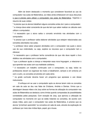 Além de terem destacado o momento que consideram favorável ao uso do
computador nas aulas de Matemática, as mães ainda enfatizaram em seus discursos
o que é preciso para utilizar o computador nas aulas de Matemática. Vejamos o
resumo de suas visões:
* é preciso que os alunos trabalhem alguns conceitos antes de ir para o computador;
* a criança deve estar consciente de que ela tem que saber realizar os cálculos sem
utilizar o computador;
* é necessário que o aluno saiba o conceito envolvido nas atividades com o
computador;
* é preciso que o professor saiba elaborar atividades que estejam relacionadas aos
conceitos abordados nas aulas;
* o professor deve saber preparar atividades com o computador nas quais o aluno
use de sua criatividade, ou seja, explore os recursos que o computador tem a
oferecer;
* é necessário que o professor tenha consciência de que não deve repetir o livro
didático nas atividades com o computador;
* que o professor ajude a criança a interpretar essa nova linguagem, a relacionar o
que aprende nas aulas com sua realidade cotidiana;
* é necessário um trabalho continuado com o computador, ou seja, todos os
professores devem se organizar de modo a trabalharem, sempre e em sintonia um
com o outro, os conceitos envolvidos em cada série;
* na grade curricular deveria haver um programa que apoiasse o uso desse
instrumento.
      O enfoque em se usar o computador após os alunos terem visto os conceitos
em sala de aula se deu nas falas de Cristiane, Andréa e Denise. Vimos que a
abordagem dessas mães e de Josy sobre as formas de utilização do computador nas
aulas de Matemática se destacou como tímida quando comparadas às possibilidades
constatadas pelas pesquisas. Com exceção de Josy, que aprovou a utilização do
computador no momento em que se estão tratando os conceitos, de acordo com
essas mães, para usar o computador nas aulas de Matemática, é preciso que os
alunos “já tenham aprendido” os conceitos em sala de aula, através da explicação do
professor por meio das mídias lápis, papel, giz e lousa.

                                                                                 123
 