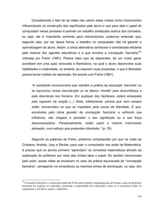 Considerando o fato de as mães não verem estas mídias como instrumentos
influenciáveis na construção dos significados pelo aluno e que para elas o papel do
computador nesse processo é permitir um trabalho sintetizado acerca dos conceitos,
ou seja, ele é importante somente para memorizá-los, podemos entender que,
segundo elas, por ser dessa forma, o trabalho no computador não irá garantir a
aprendizagem do aluno. Assim, a única alternativa conhecida e considerada eficiente
pela maioria dos agentes educativos é a que envolve a concepção “bancária”24
criticada por Freire (1981). Parece claro que as depoentes, de um modo geral,
acreditam em uma ação renovada e libertadora, na qual o aluno desenvolve suas
habilidades e criatividade, no entanto, ao exporem suas propostas, o que é libertador
parece tomar moldes de repressão. De acordo com Freire (1981),


        “A sociedade revolucionária que mantém a prática da educação ‘bancária’ ou
        se equivocou nessa manutenção ou se deixou ‘morder’ pela desconfiança e
        pela descrença nos homens. Em qualquer das hipóteses, estará ameaçada
        pelo espectro da reação (...) Disto, infelizmente, parece que nem sempre
        estão convencidos os que se inquietam pela causa da liberdade. É que,
        envolvidos pelo clima gerador da concepção ‘bancária’ e sofrendo sua
        influência, não chegam a perceber o seu significado ou a sua força
        desumanizadora. Paradoxalmente, então usam o mesmo instrumento
        alienador, num esforço que pretendem libertador.” (p. 76)


        Segundo as palavras de Freire, podemos compreender por que na visão de
Cristiane, Andréa, Josy e Denise, para usar o computador nas aulas de Matemática,
é preciso que os alunos primeiro “aprendam” os conceitos matemáticos através da
explicação do professor por meio das mídias lápis e papel. No sentido mencionado
pelo autor, essas mães se encaixam no caso da prática equivocada da “concepção
bancária”, carregando na consciência as mesmas armas da dominação, ou seja, dos



24
  Concepção bancária é a expressão usada por Freire para retratar a pedagogia que privilegia a ação do professor
resumida em explicar os conteúdos, mantendo a ingenuidade dos educandos, como se a consciência deles se
equiparasse a um banco sujeito a depósitos.

                                                                                                            124
 