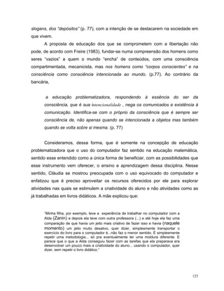 slogans, dos “depósitos” (p. 77), com a intenção de se destacarem na sociedade em
que vivem.
      A proposta de educação dos que se comprometem com a libertação não
pode, de acordo com Freire (1983), fundar-se numa compreensão dos homens como
seres “vazios” a quem o mundo “encha” de conteúdos, com uma consciência
compartimentada, mecanicista, mas nos homens como “corpos conscientes” e na
consciência como consciência intencionada ao mundo. (p.77). Ao contrário da
bancária,


       a educação problematizadora, respondendo à essência do ser da
      consciência, que é sua intencionalidade , nega os comunicados e existência à
      comunicação. Identifica-se com o próprio da consciência que é sempre ser
      consciência de, não apenas quando se intencionada a objetos mas também
      quando se volta sobre si mesma. (p. 77)


      Consideramos, dessa forma, que é somente na concepção de educação
problematizadora que o uso do computador faz sentido na educação matemática,
sentido esse entendido como a única forma de beneficiar, com as possibilidades que
esse instrumento vem oferecer, o ensino e aprendizagem dessa disciplina. Nesse
sentido, Cláudia se mostrou preocupada com o uso equivocado do computador e
enfatizou que é preciso aproveitar os recursos oferecidos por ele para explorar
atividades nas quais se estimulem a criatividade do aluno e não atividades como as
já trabalhadas em livros didáticos. A mãe explicou que:


      “Minha filha, por exemplo, teve a experiência de trabalhar no computador com a
      Alda (Zanin) e depois ela teve com outra professora (...) e até hoje ela faz uma
      comparação de que havia um jeito mais criativo de fazer isso e havia (naquele
      momento) um jeito muito desativo, quer dizer, simplesmente transportar o
      exercício do livro para o computador é...não faz o menor sentido. É simplesmente
      repetir uma metodologia... só pra eventualmente ter uma moldura diferente. E
      parece que o que a Alda conseguiu fazer com as tarefas que ela preparava era
      desenvolver um pouco mais a criatividade do aluno... usando o computador, quer
      dizer, sem repetir o livro didático.”




                                                                                         125
 