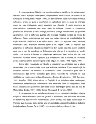 A preocupação de Cláudia nos permite enfatizar a existência de softwares em
que são, como a própria mãe aponta, simplesmente transportados os exercícios de
livros para o computador. Papert (1996), ao selecionar os tipos específicos de maus
softwares, ensina os pais a escolherem os aplicativos com os quais as crianças
usem de sua criatividade, como apontado por Cláudia. O autor enumera as
características objecionais dos maus tipos de software: quando o computador
gerencia as atividades e não a criança; quando a criança não tem idéia do que está
aprendendo com o software; quando ele favorece reações rápidas ao invés de
reflexivas. Assim, entendemos que, para que sejam viáveis as possibilidades de
exploração da criatividade e raciocínio como citado por algumas mães, torna-se
necessária uma avaliação refletida como a de Papert (1996) a respeito dos
programas e softwares educativos disponíveis. Em outras palavras, quem colabora
para que o uso da tecnologia na Educação seja intenso é o marketing, e, sendo
assim, dos muitos softwares e programas existentes, nem todos são de boa
qualidade. Por esse motivo, é preciso que professores, pais e escolas, de um modo
geral, saibam avaliar o aplicativo para então adquiri-los (Gatti, 1993; Papert, 1996)
      Outro fator, ressaltado por Gisele, é relacionar as atividades que o aluno
desenvolve com o computador com sua realidade cotidiana. Essa ressalva já foi
bastante discutida na literatura e considerada como fundamental para que a
interiorização dos novos conceitos pelo aluno, baseada na estrutura de sua
realidade, se realize sem tantas dificuldades. (Berger & Luckmann, 1983; Carraher,
1991; Marafon, 1996). Como vimos no Capítulo 3, os trabalhos sobre modelagem
matemática desenvolvidos ultimamente têm mostrado como o computador pode
trazer possibilidades juntamente com esse tipo de abordagem para a sala de aula de
Matemática (Borba, 1997- 1999b; Borba, Meneguetti & Hermini, 1997)
      A necessidade de um trabalho continuado com o computador também foi uma
exigência destacada como forma de garantir o andamento das atividades escolares
no tratamento dos conceitos matemáticos. Quem atentou para essa necessidade foi
Patrícia, que observou como sendo uma precariedade a descontinuidade do trabalho
iniciado pela professora Zanin (1997) com os computadores. Segundo ela,




                                                                                        126
 