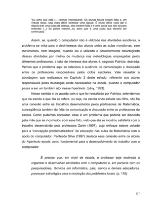 “Eu acho que está (...) menos interessante. Os alunos talvez sintam falta e, em
      virtude disso, seja mais difícil controlar uma classe. É muito difícil você dar e
      depois tirar uma coisa da criança, elas sentem falta e é uma coisa que não dá para
      entender (...) Se perde mesmo...eu acho que é uma coisa que deveria ser
      continuada.”


      Assim, se, quando o computador não é utilizado nas atividades escolares, o
problema se volta para o desinteresse dos alunos pelas as aulas monótonas, sem
movimentos, nem imagens, quando ele é utilizado e posteriormente desintegrado
dessas atividades por motivo de mudança nas metodologias empregadas pelos
diferentes professores, a falta de interesse dos alunos é, segundo Patrícia, dobrada.
Vemos que o problema aqui se relaciona à ausência de comunicação e discussão
entre os professores responsáveis pelos ciclos escolares. Vale ressaltar a
abordagem que realizamos no Capítulo 2 deste estudo, referente aos atores
responsáveis pelas mudanças ainda necessárias na escola, quando o computador
passa a ser um também ator nesse hipertexto (Lévy, 1993).
      Nesse sentido e de acordo com o que foi ressaltado por Patrícia, entendemos
que na escola a que ela se refere, ou seja, na escola onde estuda seu filho, não há
uma conexão entre os trabalhos desenvolvidos pelos professores de Matemática,
conseqüência também da falta de comunicação e discussão entre os professores da
escola. Como pudemos constatar, esse é um problema que poderia ser discutido
pela mãe que se incomodou com esse fato, visto que ela se mostrou satisfeita com o
trabalho desenvolvido pela professora Zanin (1997), cujo enfoque esteve voltado
para a “concepção problematizadora” de educação nas aulas de Matemática com o
apoio do computador. Penteado Silva (1997) destaca essa conexão entre os atores
do hipertexto escola como fundamental para o desenvolvimento do trabalho com o
computador:


              É preciso que, em nível de escola, o professor seja motivado a
      organizar e desenvolver atividades com o computador e, em parceria com os
      pesquisadores, técnicos em Informática, pais, alunos e demais educadores,
      processar estratégias para a resolução dos problemas locais. (p. 110)




                                                                                           127
 