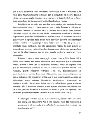 que o aluno desenvolva suas habilidades matemáticas e não as mecanize e, de
modo geral, haver um trabalho continuado com o computador no decorrer dos anos
letivos e uma organização da escola no que concerne à disponibilidade do professor
e não somente do técnico, no momento de utilização desse recurso.
      Consideramos, contudo, que as mães entrevistadas, com exceção das que
foram resistentes, mesmo colocando-se em uma posição favorável à utilização do
computador nas aulas de Matemática e priorizando as atividades nas quais os alunos
construam, a partir de suas próprias noções, os conceitos matemáticos, ainda são
vagas quando queremos entender em que sentido podem ser exploradas atividades
que priorizem as opiniões delas. Essas mães acreditam que uma nova abordagem
se faz necessária com a presença do computador e elas têm idéia do que deve ser
prioridade nessa moldagem, mas não apresentam noções de como podem ser
explorados os conceitos matemáticos. Isso talvez porque não tenham acompanhado
como se dá tal processo em sala de aula, quando os alunos trabalharam com o
computador.
      Estamos colocando essa preocupação porque, como enfatiza Freire (1981),
muitas vezes, mesmo sem terem consciência disso, as pessoas que se consideram
liberais, acabam fazendo uso do instrumento alienador. Vimos que algumas mães
que se consideraram favoráveis ao uso do computador puderam mostrar essa
realidade,    quando    colocaram   restrições   a   tal   uso,   descaracterizando   as
potencialidades inovadoras dessa nova mídia. Assim, mesmo com a impressão de
que as mães que não impuseram limites para o uso do computador nas aulas de
Matemática,     sejam    pessoas    libertadoras,    consideramos     fundamental     um
envolvimento maior, não somente destas, mas principalmente das que se mostraram
alienadas, com as atividades escolares e seus agentes, para que, inteirando-se mais
da prática, possam extrapolar e encontrar consistência para suas opiniões. Para
enfatizar o que estamos dizendo, lançamos mão da fala de Freire (1981):


      “ A libertação autêntica, que é a humanização em processo, não é uma coisa
      que se deposita nos homens. Não é uma palavra a mais, ôca, mistificante. É
      praxis, que implica na ação e na reflexão dos homens sobre o mundo para
      transformá-lo.” (p.77)

                                                                                      129
 
