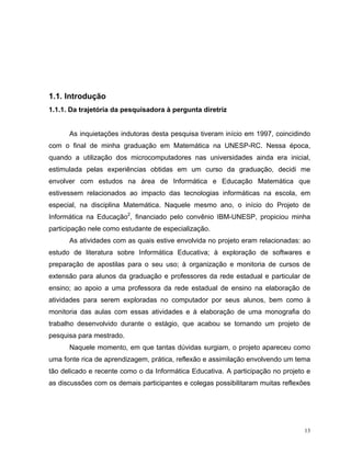 1.1. Introdução
1.1.1. Da trajetória da pesquisadora à pergunta diretriz


      As inquietações indutoras desta pesquisa tiveram início em 1997, coincidindo
com o final de minha graduação em Matemática na UNESP-RC. Nessa época,
quando a utilização dos microcomputadores nas universidades ainda era inicial,
estimulada pelas experiências obtidas em um curso da graduação, decidi me
envolver com estudos na área de Informática e Educação Matemática que
estivessem relacionados ao impacto das tecnologias informáticas na escola, em
especial, na disciplina Matemática. Naquele mesmo ano, o início do Projeto de
Informática na Educação2, financiado pelo convênio IBM-UNESP, propiciou minha
participação nele como estudante de especialização.
      As atividades com as quais estive envolvida no projeto eram relacionadas: ao
estudo de literatura sobre Informática Educativa; à exploração de softwares e
preparação de apostilas para o seu uso; à organização e monitoria de cursos de
extensão para alunos da graduação e professores da rede estadual e particular de
ensino; ao apoio a uma professora da rede estadual de ensino na elaboração de
atividades para serem exploradas no computador por seus alunos, bem como à
monitoria das aulas com essas atividades e à elaboração de uma monografia do
trabalho desenvolvido durante o estágio, que acabou se tornando um projeto de
pesquisa para mestrado.
      Naquele momento, em que tantas dúvidas surgiam, o projeto apareceu como
uma fonte rica de aprendizagem, prática, reflexão e assimilação envolvendo um tema
tão delicado e recente como o da Informática Educativa. A participação no projeto e
as discussões com os demais participantes e colegas possibilitaram muitas reflexões




                                                                                 13
 