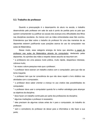 5.3. Trabalho do professor


         Quando a preocupação é o desempenho do aluno na escola, o trabalho
desenvolvido pelo professor em sala de aula é ponto de partida para os pais que
querem compreender ou justificar as causas dos avanços e/ou dificuldades dos filhos
nas disciplinas escolares. Ao menos com as mães entrevistadas esse fato ocorreu.
Entendemos que falar sobre o trabalho do professor foi uma das maneiras de as
depoentes estarem justificando suas posições acerca do uso do computador nas
aulas de Matemática.
         Desse modo, essa categoria emergiu do tema que abordou o papel do
professor nas aulas de Matemática através do computador, destacado pelas
depoentes. As opiniões das mães a respeito desse assunto se resumem em:
* a professora era uma pessoa muito prática, muito rápida, despertava interesse,
cobrava muito;
* às vezes o aluno pesquisa mais que o professor;
* o professor deve exercer um trabalho criativo com o computador, para que não se
torne maçante;
* o professor tem que ter consciência de que não deve repetir o livro didático nas
atividades com o computador;
* o professor deve saber orientar a criança no uso criativo das possibilidades do
computador;
* o professor deve usar o computador quando for a melhor estratégia para alcançar
os objetivos da disciplina;
* deve haver um trabalho continuado por parte dos professores da disciplina;
* algumas mediações o professor é necessário;
* eles precisam de algumas coisas antes de ir para o computador, do trabalho do
professor;
* sem o comodismo do professor de deixar para a informática e não fazer a sua
parte;


                                                                                130
 