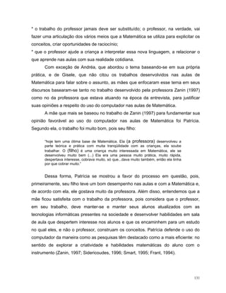 * o trabalho do professor jamais deve ser substituído; o professor, na verdade, vai
fazer uma articulação dos vários meios que a Matemática se utiliza para explicitar os
conceitos, criar oportunidades de raciocínio;
* que o professor ajude a criança a interpretar essa nova linguagem, a relacionar o
que aprende nas aulas com sua realidade cotidiana.
      Com exceção de Andréa, que abordou o tema baseando-se em sua própria
prática, e de Gisele, que não citou os trabalhos desenvolvidos nas aulas de
Matemática para falar sobre o assunto, as mães que enfocaram esse tema em seus
discursos basearam-se tanto no trabalho desenvolvido pela professora Zanin (1997)
como no da professora que estava atuando na época da entrevista, para justificar
suas opiniões a respeito do uso do computador nas aulas de Matemática.
      A mãe que mais se baseou no trabalho de Zanin (1997) para fundamentar sua
opinião favorável ao uso do computador nas aulas de Matemática foi Patrícia.
Segundo ela, o trabalho foi muito bom, pois seu filho:

      “hoje tem uma ótima base de Matemática. Ela (a professora) desenvolveu a
      parte teórica e prática com muita tranqüilidade com as crianças, ela soube
      trabalhar. O (filho) é uma criança muito interessada em Matemática, ele se
      desenvolveu muito bem (...) Ela era uma pessoa muito prática, muito rápida,
      despertava interesse, cobrava muito, só que...dava muito também, então ela tinha
      por que cobrar muito.”


      Dessa forma, Patrícia se mostrou a favor do processo em questão, pois,
primeiramente, seu filho teve um bom desempenho nas aulas e com a Matemática e,
de acordo com ela, ele gostava muito da professora. Além disso, entendemos que a
mãe ficou satisfeita com o trabalho da professora, pois considera que o professor,
em seu trabalho, deve manter-se e manter seus alunos atualizados com as
tecnologias informáticas presentes na sociedade e desenvolver habilidades em sala
de aula que despertem interesse nos alunos e que os encaminhem para um estudo
no qual eles, e não o professor, construam os conceitos. Patrícia defende o uso do
computador da maneira como as pesquisas têm destacado como a mais eficiente: no
sentido de explorar a criatividade e habilidades matemáticas do aluno com o
instrumento (Zanin, 1997; Sidericoudes, 1996; Smart, 1995; Frant, 1994).




                                                                                         131
 