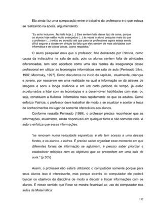 Ela ainda faz uma comparação entre o trabalho da professora e o que estava
se realizando na época, argumentando:

      “Eu acho inclusive...faz falta hoje.(...) Eles sentem falta desse tipo de coisa, porque
      os alunos hoje estão muito avançados (...) às vezes o aluno pesquisa mais do que
      o professor (...) então eu acredito até que para os professores agora esteja sendo
      difícil segurar a classe em virtude da falta que eles sentem de mais atividades com
      informática e de outras coisas, outros respaldos.”

      O aluno pesquisar mais que o professor, fato destacado por Patrícia, como
causa da indisciplina na sala de aula, pois os alunos sentem falta de atividades
diferenciadas, tem sido apontado como uma das razões da insegurança desse
profissional em utilizar as tecnologias informáticas em sala de aula (Penteado Silva,
1997; Mocrosky, 1997). Como discutimos no início do capítulo, atualmente, crianças
e jovens, por nascerem em uma realidade na qual a informação se dá através de
imagens e sons a longa distância e em um curto período de tempo, já estão
acostumados a lidar com as tecnologias e a desenvolver habilidades com elas, ou
seja, constituem a fluência informática mais rapidamente do que os adultos. Como
enfatiza Patrícia, o professor deve trabalhar de modo a se atualizar e aceitar a troca
de conhecimentos no lugar de somente oferecê-los aos alunos.
      Conforme ressalta Penteado (1999), o professor precisa reconhecer que as
informações, atualmente, estão disponíveis em qualquer fonte e não somente nele. A
autora enfatiza que essas informações:


      “se renovam numa velocidade espantosa, e ele tem acesso a uma dessas
      fontes, e os alunos, a outras. É preciso saber organizar esse momento em que
      diferentes fontes de informação se aglutinam, é preciso saber priorizar e
      estabelecer relações com os objetivos que se pretendem em uma sala de
      aula.” (p.305)


      Assim, o professor não estará utilizando o computador somente porque para
seus alunos isso é interessante, mas porque através do computador ele poderá
buscar os objetivos da disciplina de modo a discutir e trocar informações com os
alunos. É nesse sentido que Rose se mostra favorável ao uso do computador nas
aulas de Matemática:

                                                                                                132
 