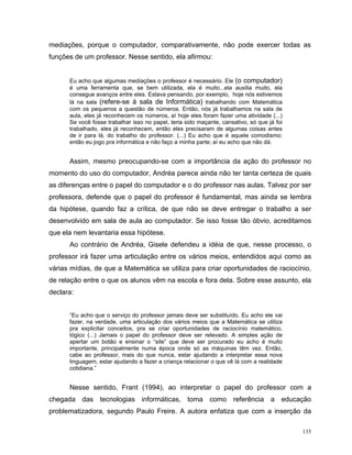 mediações, porque o computador, comparativamente, não pode exercer todas as
funções de um professor. Nesse sentido, ela afirmou:


      Eu acho que algumas mediações o professor é necessário. Ele (o computador)
      é uma ferramenta que, se bem utilizada, ela é muito...ela auxilia muito, ela
      consegue avanços entre eles. Estava pensando, por exemplo, hoje nós estivemos
      lá na sala (refere-se à sala de Informática) trabalhando com Matemática
      com os pequenos a questão de números. Então, nós já trabalhamos na sala de
      aula, eles já reconhecem os números, aí hoje eles foram fazer uma atividade (...)
      Se você fosse trabalhar isso no papel, teria sido maçante, cansativo, só que já foi
      trabalhado, eles já reconhecem, então eles precisaram de algumas coisas antes
      de ir para lá, do trabalho do professor. (...) Eu acho que é aquele comodismo:
      então eu jogo pra informática e não faço a minha parte; aí eu acho que não dá.


      Assim, mesmo preocupando-se com a importância da ação do professor no
momento do uso do computador, Andréa parece ainda não ter tanta certeza de quais
as diferenças entre o papel do computador e o do professor nas aulas. Talvez por ser
professora, defende que o papel do professor é fundamental, mas ainda se lembra
da hipótese, quando faz a crítica, de que não se deve entregar o trabalho a ser
desenvolvido em sala de aula ao computador. Se isso fosse tão óbvio, acreditamos
que ela nem levantaria essa hipótese.
      Ao contrário de Andréa, Gisele defendeu a idéia de que, nesse processo, o
professor irá fazer uma articulação entre os vários meios, entendidos aqui como as
várias mídias, de que a Matemática se utiliza para criar oportunidades de raciocínio,
de relação entre o que os alunos vêm na escola e fora dela. Sobre esse assunto, ela
declara:


      “Eu acho que o serviço do professor jamais deve ser substituído. Eu acho ele vai
      fazer, na verdade, uma articulação dos vários meios que a Matemática se utiliza
      pra explicitar conceitos, pra se criar oportunidades de raciocínio matemático,
      lógico (...) Jamais o papel do professor deve ser relevado. A simples ação de
      apertar um botão e ensinar o “site” que deve ser procurado eu acho é muito
      importante, principalmente numa época onde só as máquinas têm vez. Então,
      cabe ao professor, mais do que nunca, estar ajudando a interpretar essa nova
      linguagem, estar ajudando a fazer a criança relacionar o que vê lá com a realidade
      cotidiana.”


      Nesse sentido, Frant (1994), ao interpretar o papel do professor com a
chegada das tecnologias informáticas, toma como referência a educação
problematizadora, segundo Paulo Freire. A autora enfatiza que com a inserção da

                                                                                            135
 
